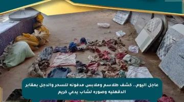 عاجل اليوم.. كشف طلاسم وملابس مدفونة للسحر والدجل بمقابر الدقهلية وصورة لشاب يدعى كريم
